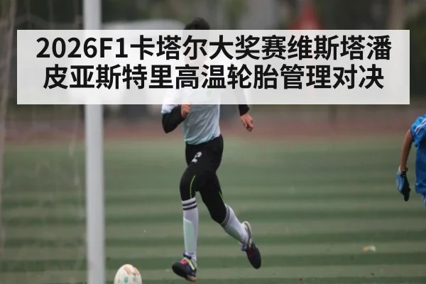 2026F1卡塔尔大奖赛维斯塔潘皮亚斯特里高温轮胎管理对决 - kaiyun