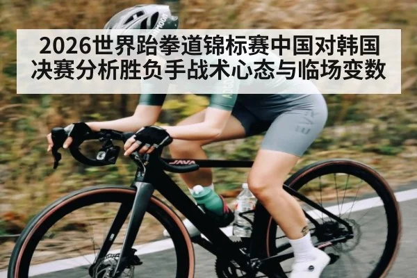 2026世界跆拳道锦标赛中国对韩国决赛分析胜负手战术心态与临场变数 - kaiyun