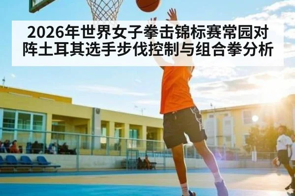 2026年世界女子拳击锦标赛常园对阵土耳其选手步伐控制与组合拳分析
